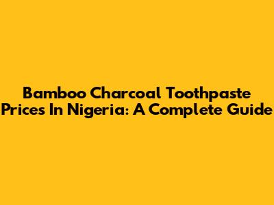 Bamboo Charcoal Toothpaste Prices In Nigeria: A Complete Guide