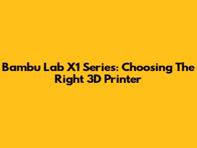 Bambu Lab X1 Series: Choosing The Right 3D Printer