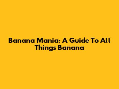 Banana Mania: A Guide To All Things Banana
