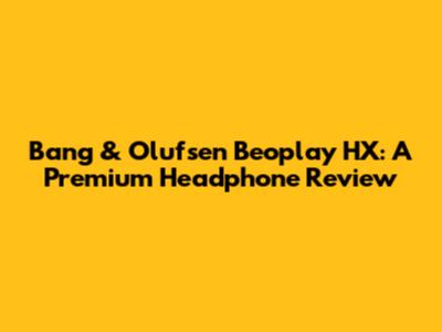 Bang & Olufsen Beoplay HX: A Premium Headphone Review