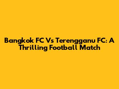 Bangkok FC Vs Terengganu FC: A Thrilling Football Match