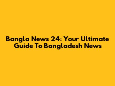 Bangla News 24: Your Ultimate Guide To Bangladesh News