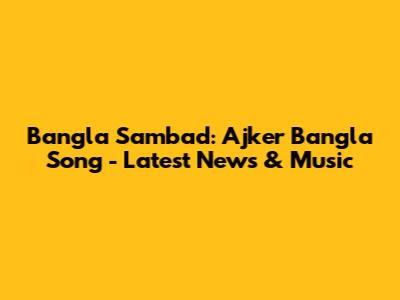 Bangla Sambad: Ajker Bangla Song - Latest News & Music