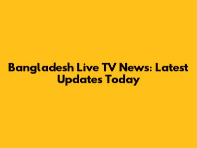 Bangladesh Live TV News: Latest Updates Today