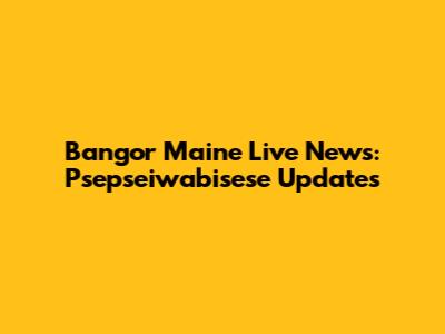 Bangor Maine Live News: Psepseiwabisese Updates