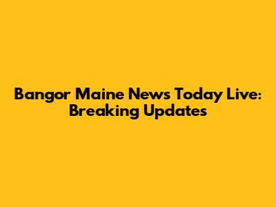 Bangor Maine News Today Live: Breaking Updates