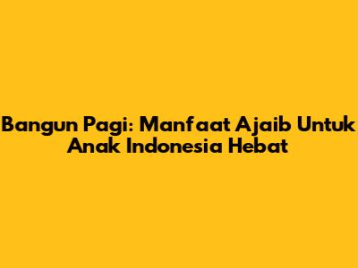 Bangun Pagi: Manfaat Ajaib Untuk Anak Indonesia Hebat