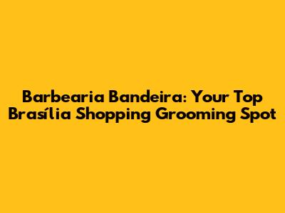 Barbearia Bandeira: Your Top Brasília Shopping Grooming Spot