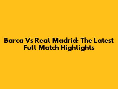 Barca Vs Real Madrid: The Latest Full Match Highlights