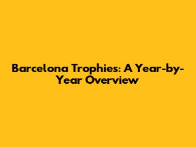 Barcelona Trophies: A Year-by-Year Overview