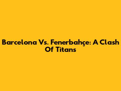Barcelona Vs. Fenerbahçe: A Clash Of Titans