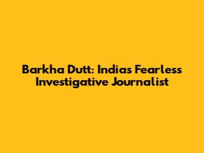 Barkha Dutt: India's Fearless Investigative Journalist