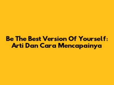 Be The Best Version Of Yourself: Arti Dan Cara Mencapainya