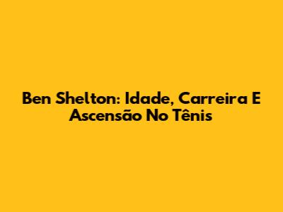 Ben Shelton: Idade, Carreira E Ascensão No Tênis