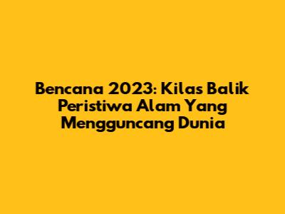 Bencana 2023: Kilas Balik Peristiwa Alam Yang Mengguncang Dunia