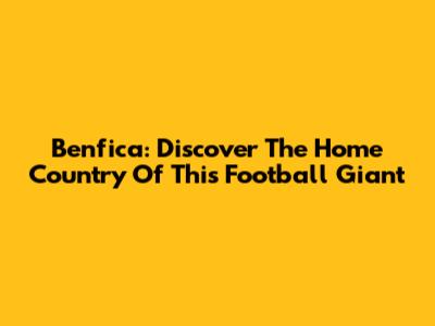 Benfica: Discover The Home Country Of This Football Giant