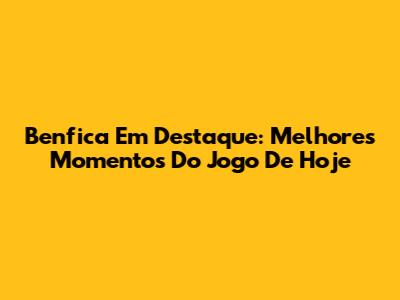 Benfica Em Destaque: Melhores Momentos Do Jogo De Hoje