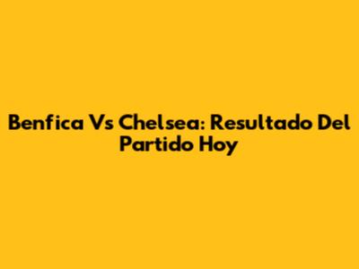 Benfica Vs Chelsea: Resultado Del Partido Hoy