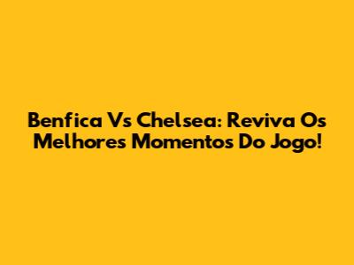 Benfica Vs Chelsea: Reviva Os Melhores Momentos Do Jogo!