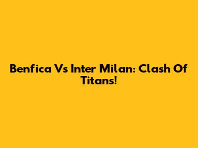 Benfica Vs Inter Milan: Clash Of Titans!