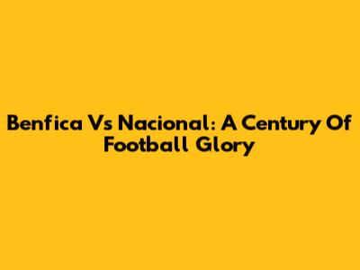 Benfica Vs Nacional: A Century Of Football Glory