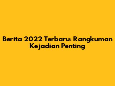 Berita 2022 Terbaru: Rangkuman Kejadian Penting
