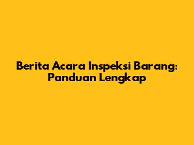 Berita Acara Inspeksi Barang: Panduan Lengkap