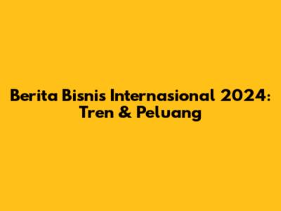 Berita Bisnis Internasional 2024: Tren & Peluang
