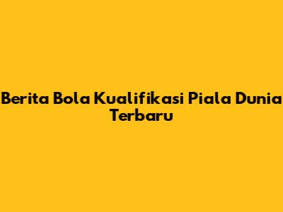Berita Bola Kualifikasi Piala Dunia Terbaru