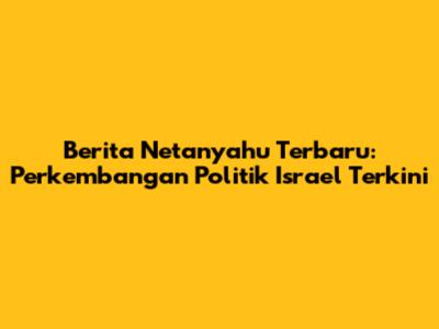 Berita Netanyahu Terbaru: Perkembangan Politik Israel Terkini