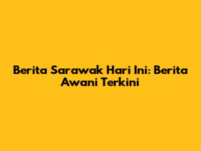 Berita Sarawak Hari Ini: Berita Awani Terkini