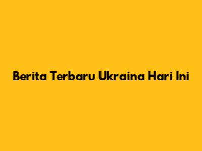 Berita Terbaru Ukraina Hari Ini