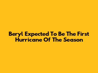 Beryl Expected To Be The First Hurricane Of The Season