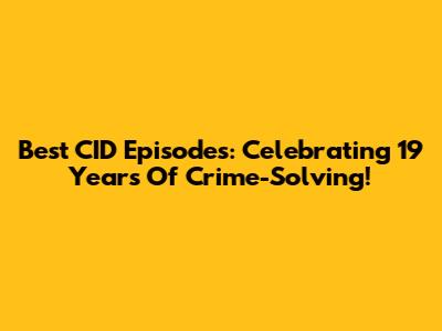 Best CID Episodes: Celebrating 19 Years Of Crime-Solving!