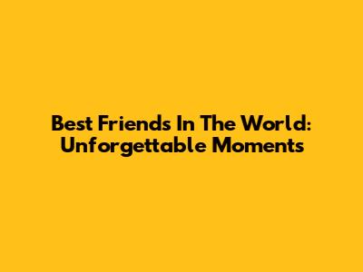 Best Friends In The World: Unforgettable Moments