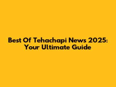 Best Of Tehachapi News 2025: Your Ultimate Guide