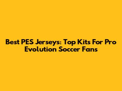 Best PES Jerseys: Top Kits For Pro Evolution Soccer Fans