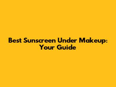 Best Sunscreen Under Makeup: Your Guide