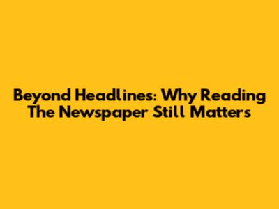 Beyond Headlines: Why Reading The Newspaper Still Matters