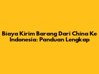 Biaya Kirim Barang Dari China Ke Indonesia: Panduan Lengkap