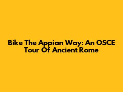 Bike The Appian Way: An OSCE Tour Of Ancient Rome