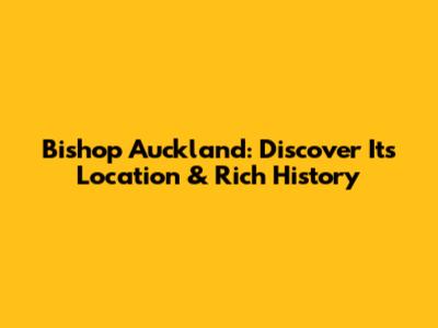 Bishop Auckland: Discover Its Location & Rich History