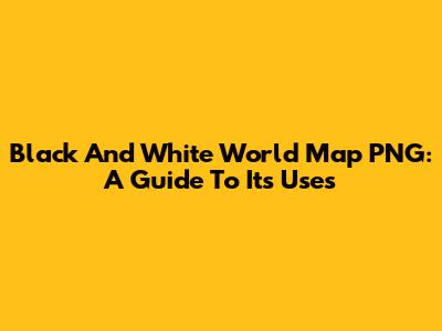 Black And White World Map PNG: A Guide To Its Uses