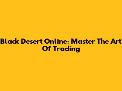 Black Desert Online: Master The Art Of Trading