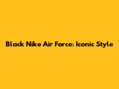Black Nike Air Force: Iconic Style