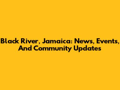 Black River, Jamaica: News, Events, And Community Updates
