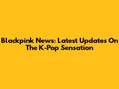 Blackpink News: Latest Updates On The K-Pop Sensation