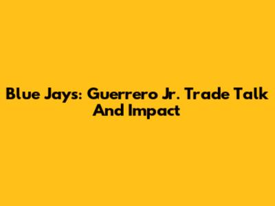 Blue Jays: Guerrero Jr. Trade Talk And Impact