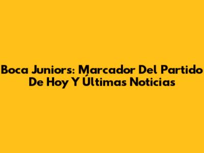 Boca Juniors: Marcador Del Partido De Hoy Y Últimas Noticias