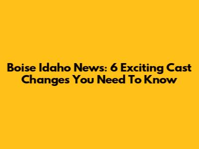 Boise Idaho News: 6 Exciting Cast Changes You Need To Know